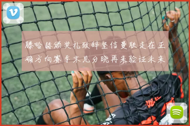 滕哈赫颁奖礼致辞坚信曼联走在正确方向赛季末见分晓再来验证未来